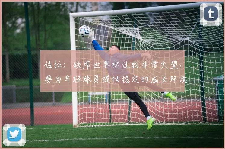 佐拉：缺席世界杯让我非常失望，要为年轻球员提供稳定的成长环境